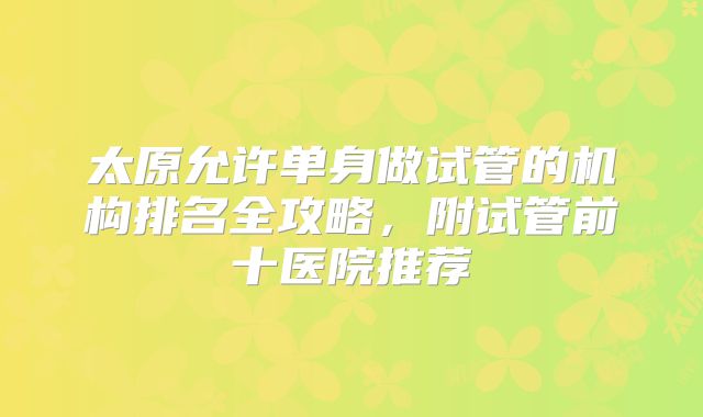 太原允许单身做试管的机构排名全攻略，附试管前十医院推荐