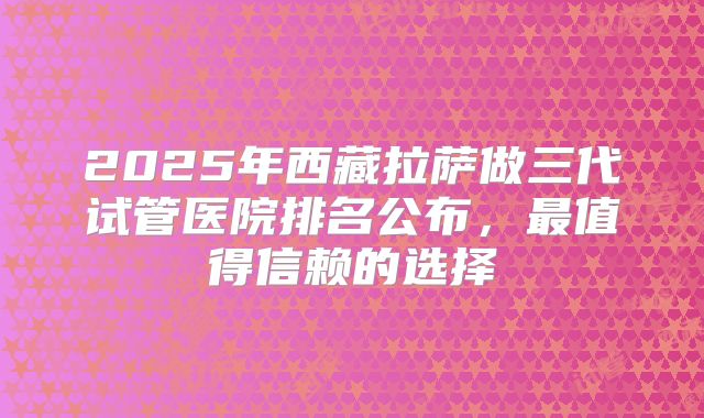 2025年西藏拉萨做三代试管医院排名公布，最值得信赖的选择