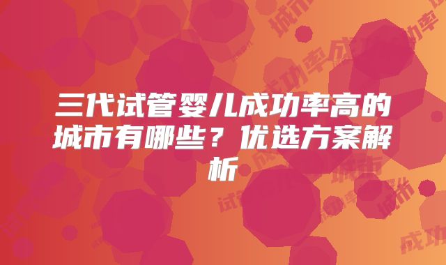 三代试管婴儿成功率高的城市有哪些？优选方案解析