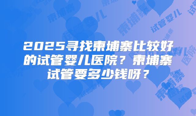 2025寻找柬埔寨比较好的试管婴儿医院?柬埔寨试管要多少钱呀?