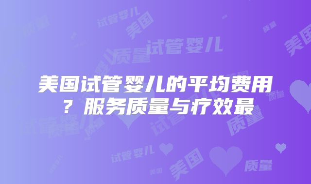 美国试管婴儿的平均费用?服务质量与疗效最