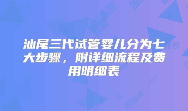 汕尾三代试管婴儿分为七大步骤，附详细流程及费用明细表