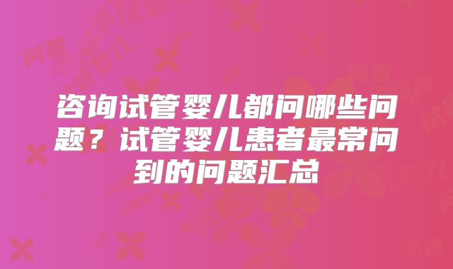 咨询试管婴儿都问哪些问题？试管婴儿患者最常问到的问题汇总
