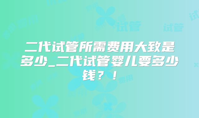 二代试管所需费用大致是多少_二代试管婴儿要多少钱?!