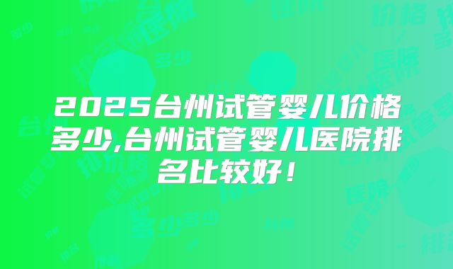 2025台州试管婴儿价格多少,台州试管婴儿医院排名比较好！
