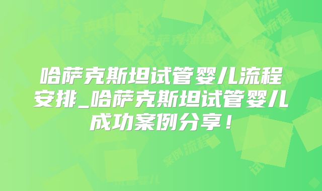 哈萨克斯坦试管婴儿流程安排_哈萨克斯坦试管婴儿成功案例分享！