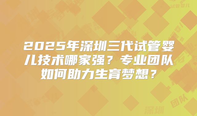 2025年深圳三代试管婴儿技术哪家强？专业团队如何助力生育梦想？
