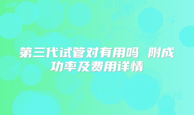 第三代试管对有用吗 附成功率及费用详情
