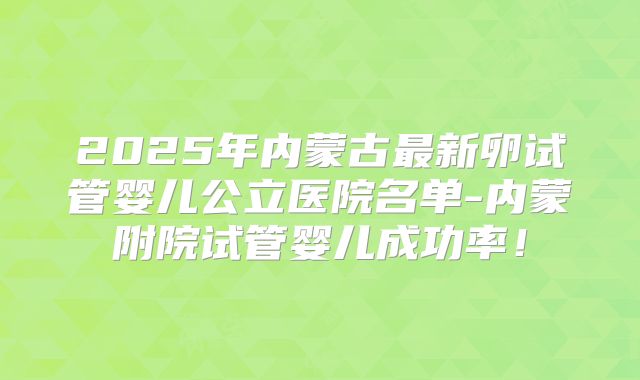 2025年内蒙古最新卵试管婴儿公立医院名单-内蒙附院试管婴儿成功率!