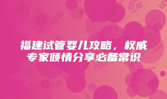 福建试管婴儿攻略，权威专家倾情分享必备常识