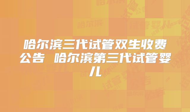 哈尔滨三代试管双生收费公告 哈尔滨第三代试管婴儿