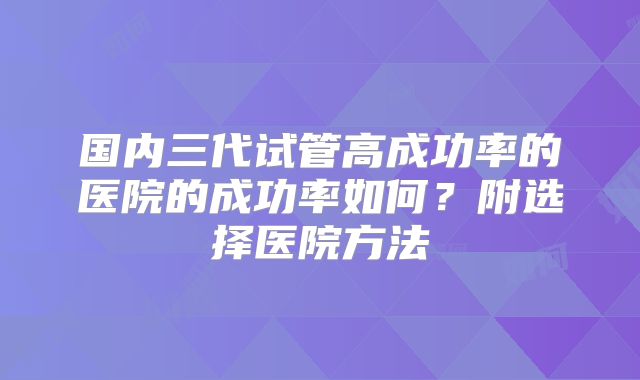 国内三代试管高成功率的医院的成功率如何?附选择医院方法