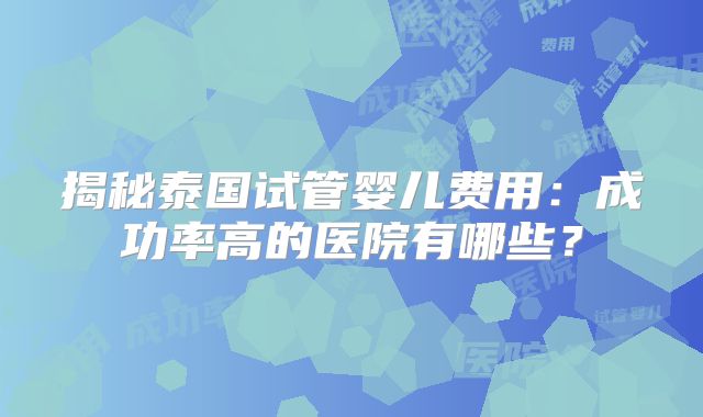 揭秘泰国试管婴儿费用：成功率高的医院有哪些？