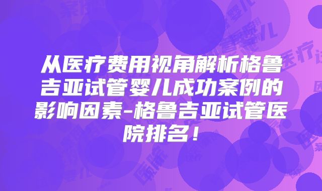 从医疗费用视角解析格鲁吉亚试管婴儿成功案例的影响因素-格鲁吉亚试管医院排名！