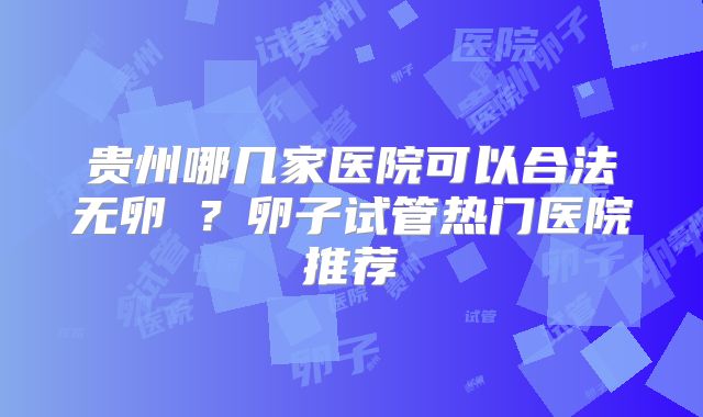 贵州哪几家医院可以合法无卵�?卵子试管热门医院推荐