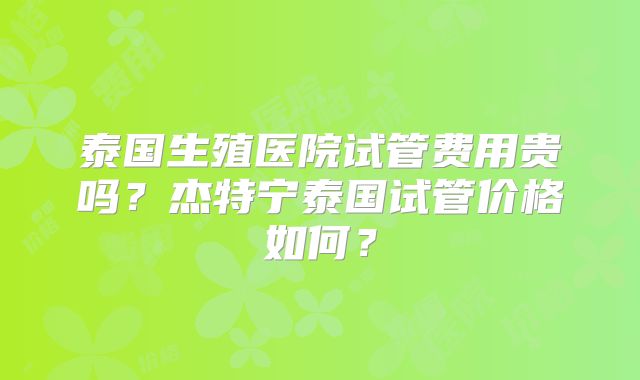 泰国生殖医院试管费用贵吗？杰特宁泰国试管价格如何？