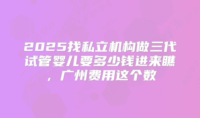 2025找私立机构做三代试管婴儿要多少钱进来瞧，广州费用这个数