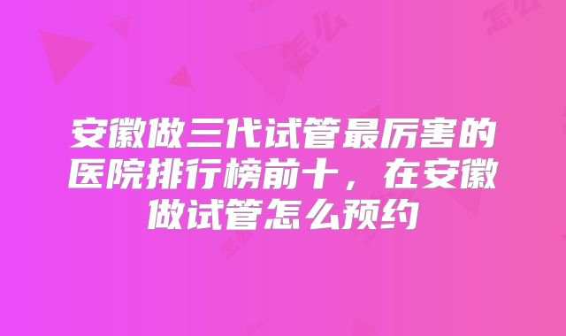 安徽做三代试管最厉害的医院排行榜前十，在安徽做试管怎么预约