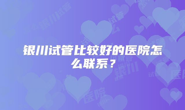 银川试管比较好的医院怎么联系?