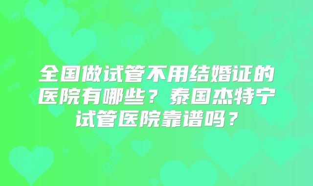 全国做试管不用结婚证的医院有哪些?泰国杰特宁试管医院靠谱吗?