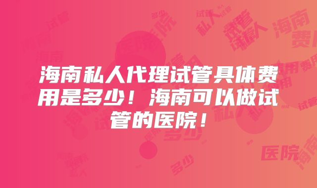 海南私人代理试管具体费用是多少！海南可以做试管的医院！