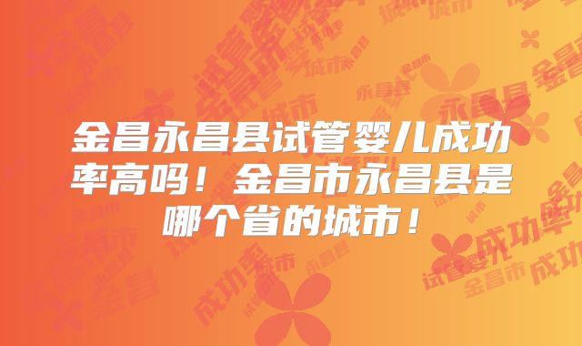 金昌永昌县试管婴儿成功率高吗！金昌市永昌县是哪个省的城市！