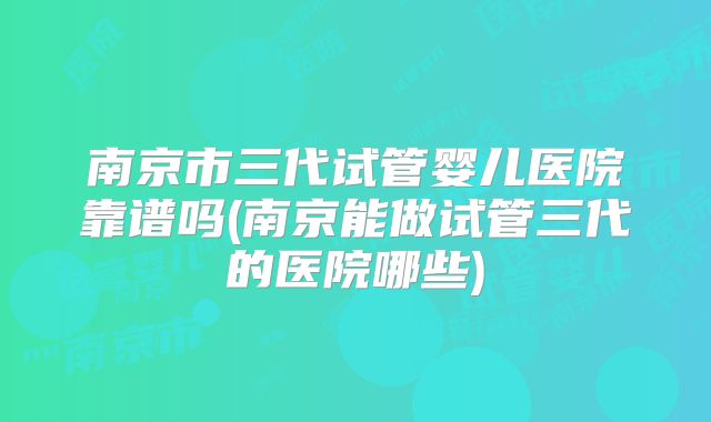 南京市三代试管婴儿医院靠谱吗(南京能做试管三代的医院哪些)