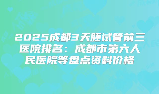 2025成都3天胚试管前三医院排名：成都市第六人民医院等盘点资料价格