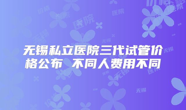 无锡私立医院三代试管价格公布 不同人费用不同