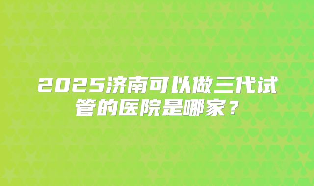 2025济南可以做三代试管的医院是哪家?