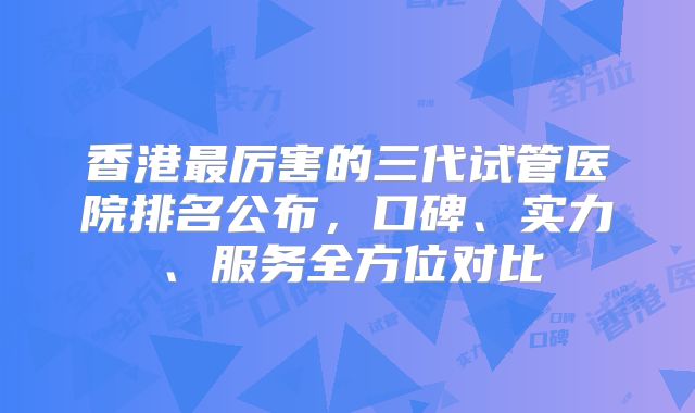 香港最厉害的三代试管医院排名公布，口碑、实力、服务全方位对比