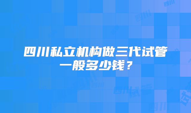 四川私立机构做三代试管一般多少钱？