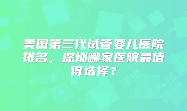 美国第三代试管婴儿医院排名,深圳哪家医院最值得选择?