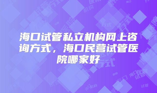 海口试管私立机构网上咨询方式，海口民营试管医院哪家好
