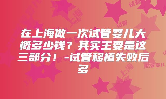 在上海做一次试管婴儿大概多少钱？其实主要是这三部分！-试管移植失败后多