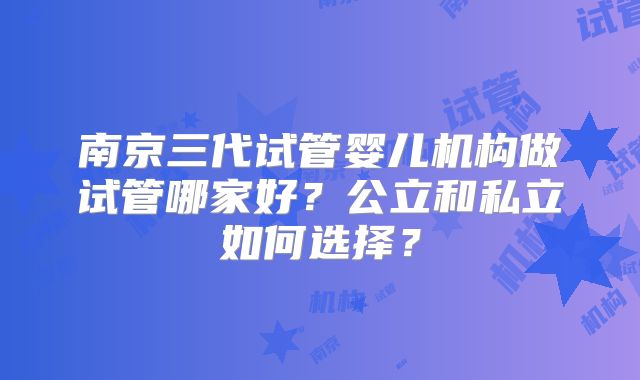 南京三代试管婴儿机构做试管哪家好？公立和私立如何选择？