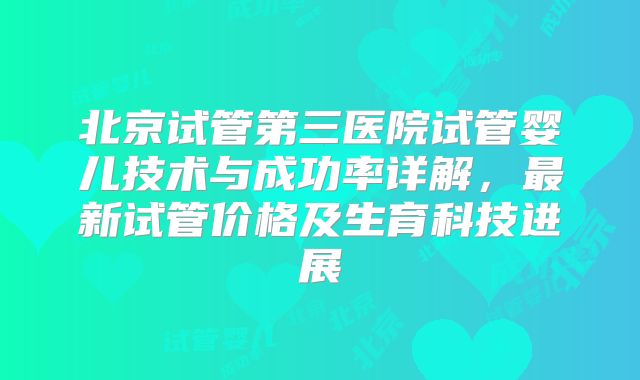 北京试管第三医院试管婴儿技术与成功率详解,最新试管价格及生育科技进展