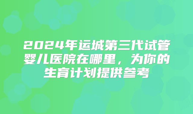 2024年运城第三代试管婴儿医院在哪里，为你的生育计划提供参考