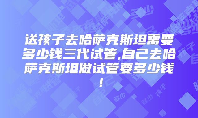 送孩子去哈萨克斯坦需要多少钱三代试管,自己去哈萨克斯坦做试管要多少钱！