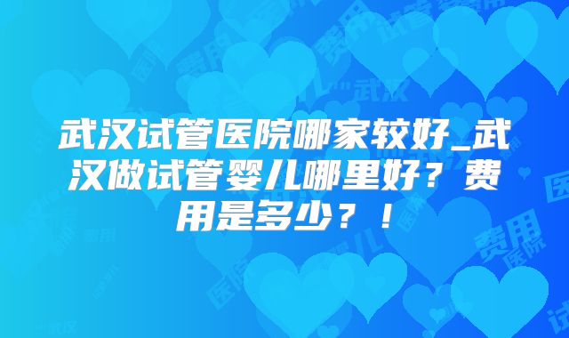 武汉试管医院哪家较好_武汉做试管婴儿哪里好？费用是多少？！