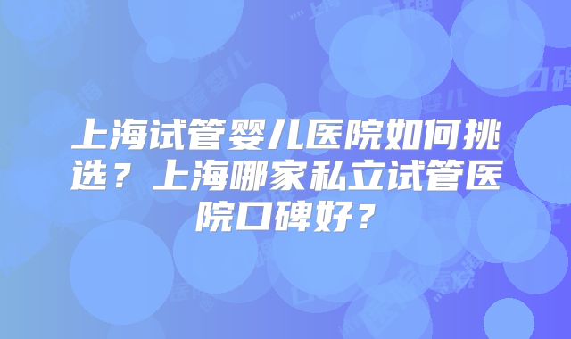 上海试管婴儿医院如何挑选？上海哪家私立试管医院口碑好？