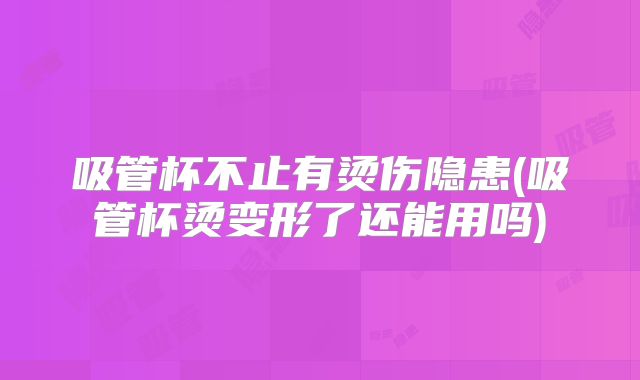 吸管杯不止有烫伤隐患(吸管杯烫变形了还能用吗)