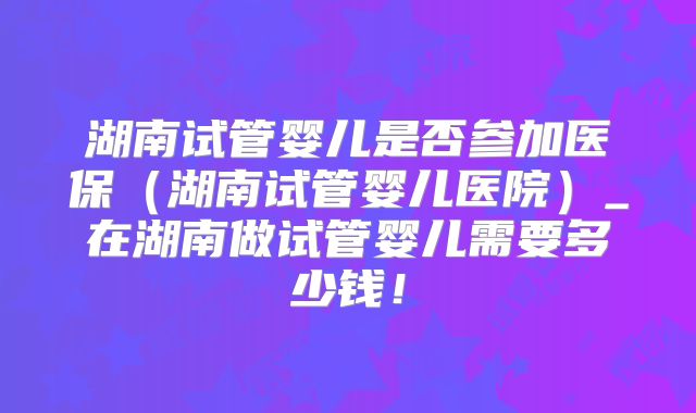 湖南试管婴儿是否参加医保(湖南试管婴儿医院)_在湖南做试管婴儿需要多少钱!