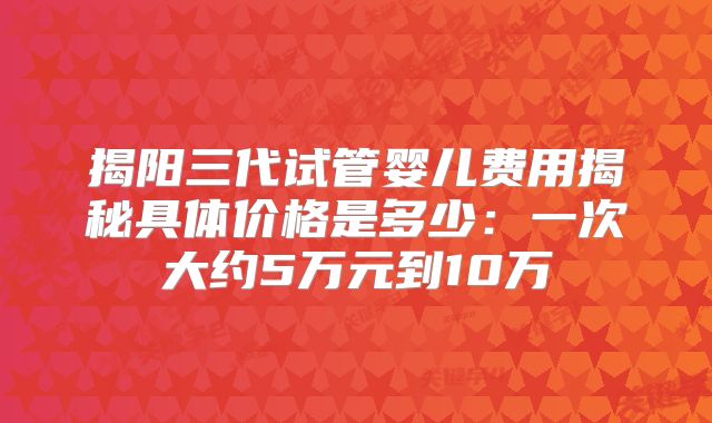 揭阳三代试管婴儿费用揭秘具体价格是多少：一次大约5万元到10万