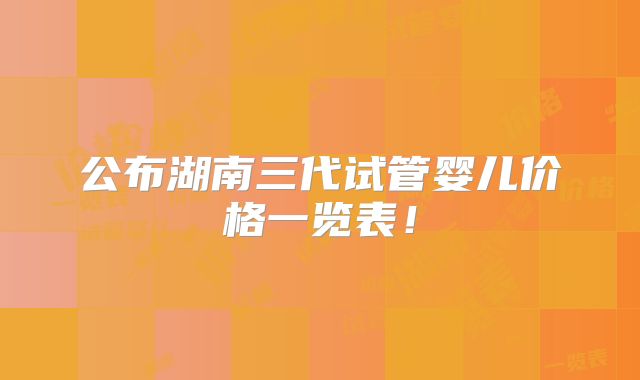 公布湖南三代试管婴儿价格一览表！