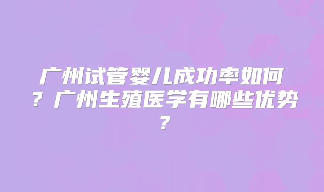 广州试管婴儿成功率如何？广州生殖医学有哪些优势？