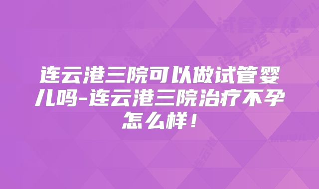 连云港三院可以做试管婴儿吗-连云港三院治疗不孕怎么样！