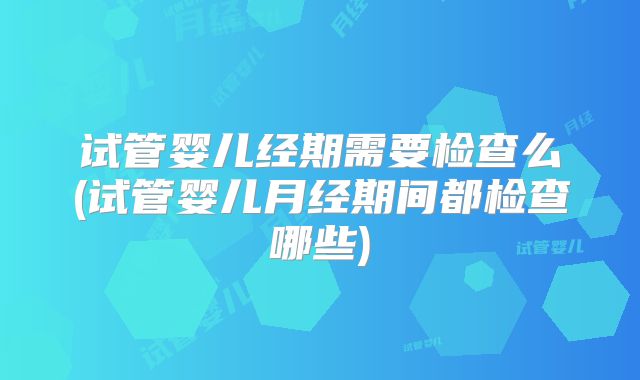 试管婴儿经期需要检查么(试管婴儿月经期间都检查哪些)