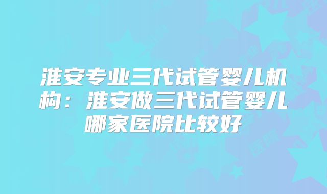 淮安专业三代试管婴儿机构：淮安做三代试管婴儿哪家医院比较好