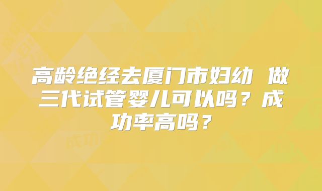 高龄绝经去厦门市妇幼 做三代试管婴儿可以吗？成功率高吗？